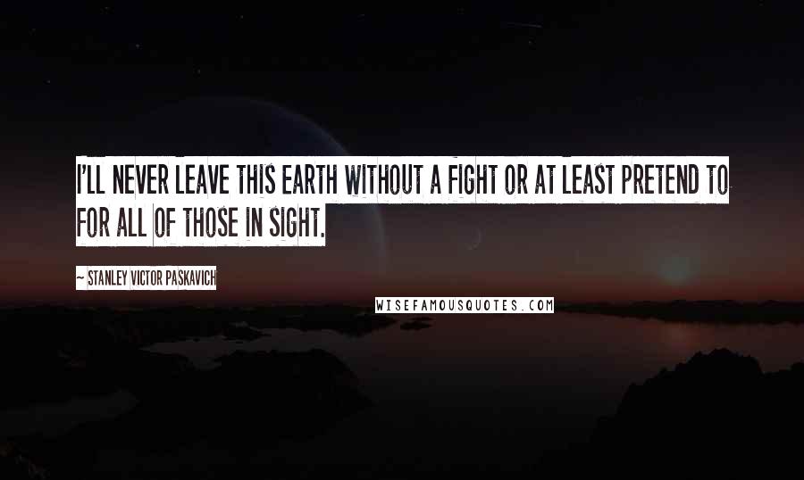 Stanley Victor Paskavich Quotes: I'll never leave this Earth without a fight or at least pretend to for all of those in sight.