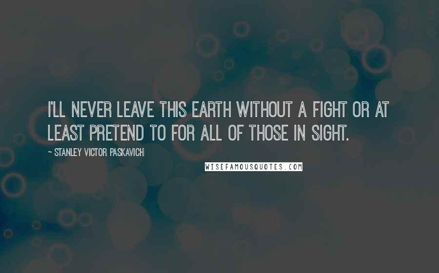 Stanley Victor Paskavich Quotes: I'll never leave this Earth without a fight or at least pretend to for all of those in sight.