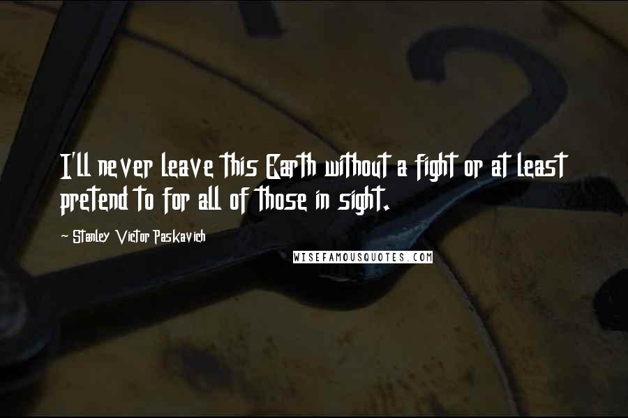 Stanley Victor Paskavich Quotes: I'll never leave this Earth without a fight or at least pretend to for all of those in sight.