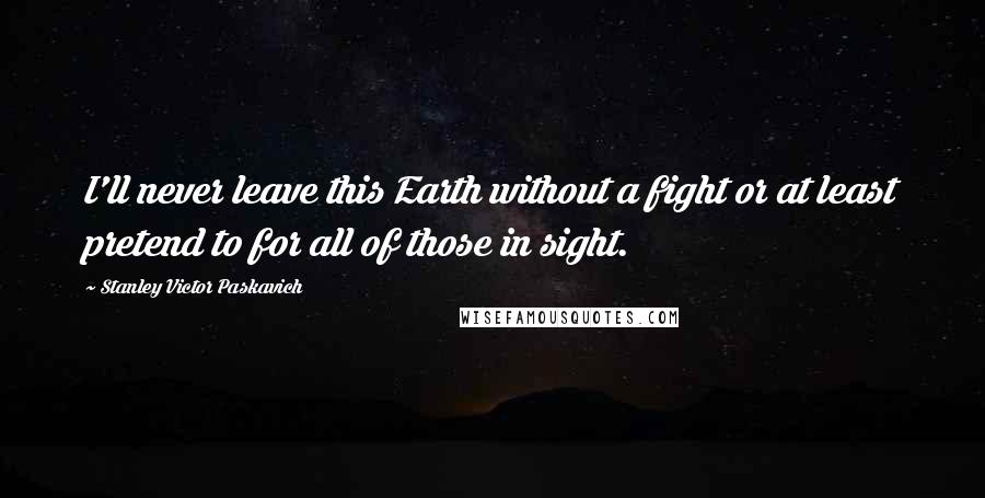 Stanley Victor Paskavich Quotes: I'll never leave this Earth without a fight or at least pretend to for all of those in sight.