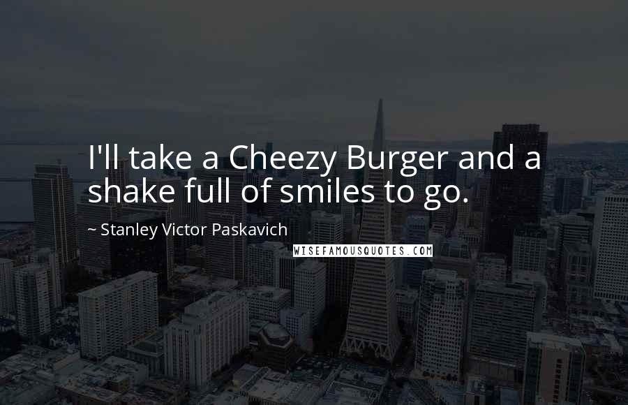 Stanley Victor Paskavich Quotes: I'll take a Cheezy Burger and a shake full of smiles to go.