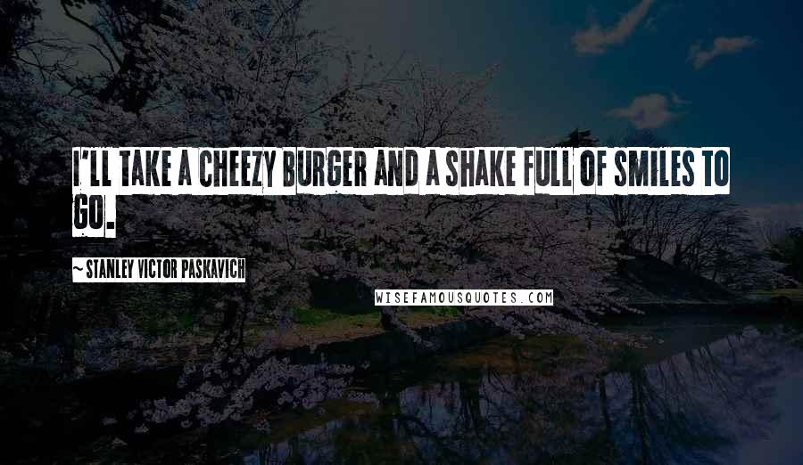 Stanley Victor Paskavich Quotes: I'll take a Cheezy Burger and a shake full of smiles to go.