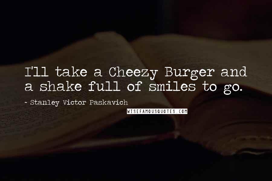 Stanley Victor Paskavich Quotes: I'll take a Cheezy Burger and a shake full of smiles to go.