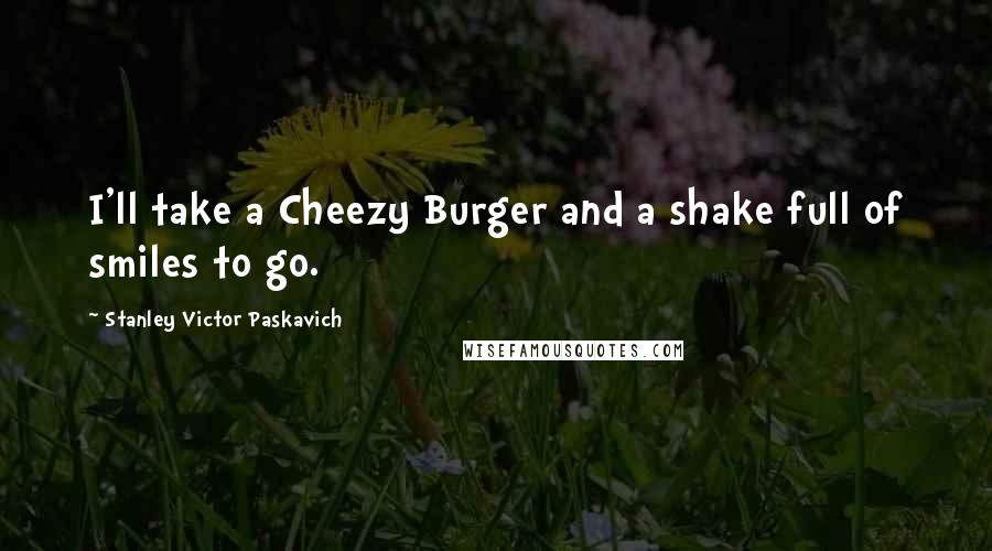 Stanley Victor Paskavich Quotes: I'll take a Cheezy Burger and a shake full of smiles to go.