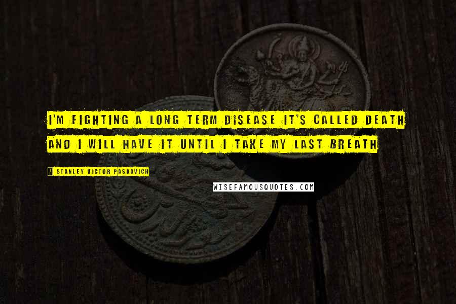 Stanley Victor Paskavich Quotes: I'm fighting a long term disease it's called Death and I will have it until I take my last breath