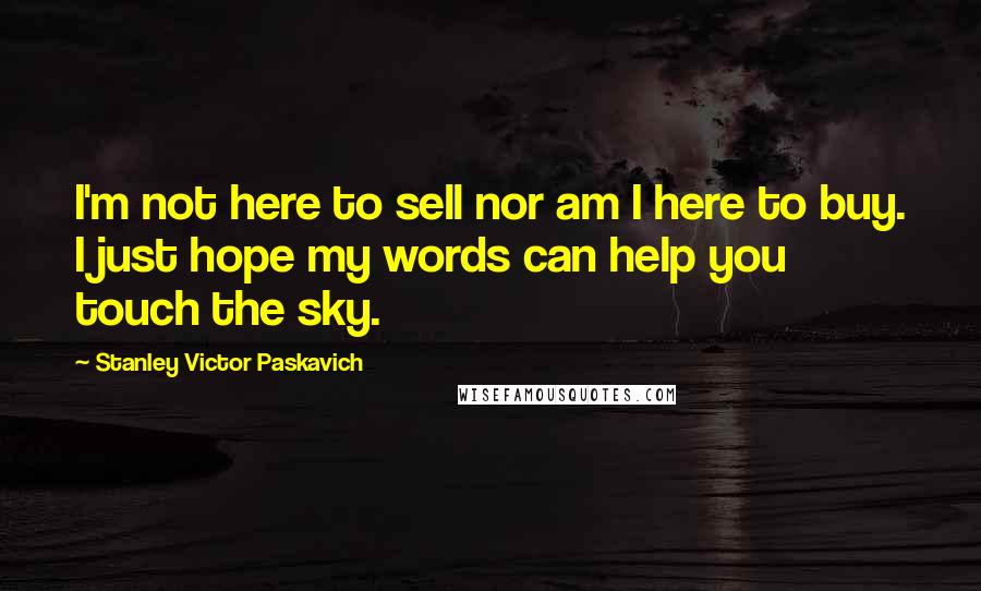 Stanley Victor Paskavich Quotes: I'm not here to sell nor am I here to buy. I just hope my words can help you touch the sky.