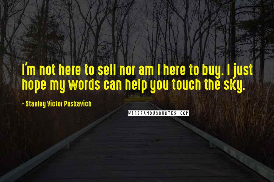 Stanley Victor Paskavich Quotes: I'm not here to sell nor am I here to buy. I just hope my words can help you touch the sky.