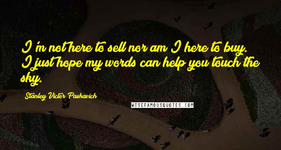 Stanley Victor Paskavich Quotes: I'm not here to sell nor am I here to buy. I just hope my words can help you touch the sky.