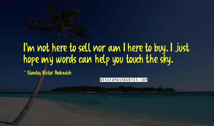 Stanley Victor Paskavich Quotes: I'm not here to sell nor am I here to buy. I just hope my words can help you touch the sky.