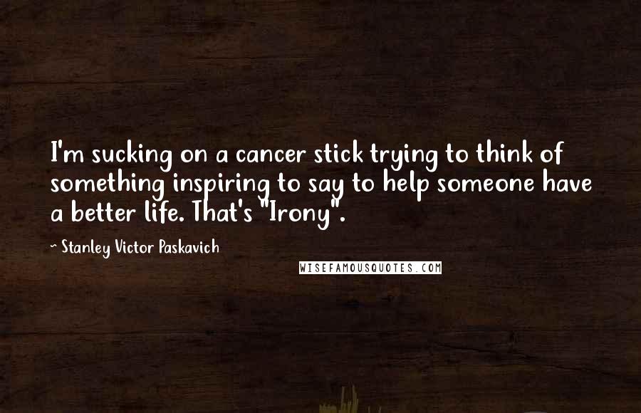 Stanley Victor Paskavich Quotes: I'm sucking on a cancer stick trying to think of something inspiring to say to help someone have a better life. That's "Irony".
