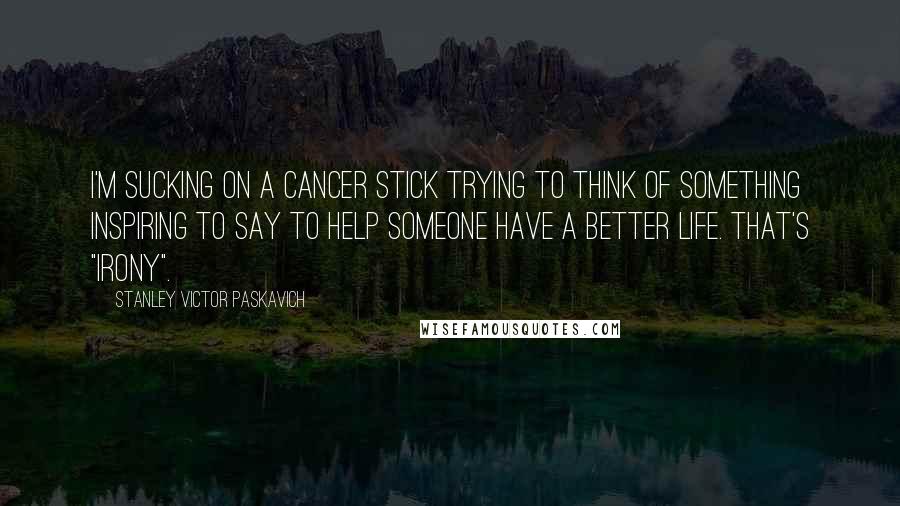 Stanley Victor Paskavich Quotes: I'm sucking on a cancer stick trying to think of something inspiring to say to help someone have a better life. That's "Irony".