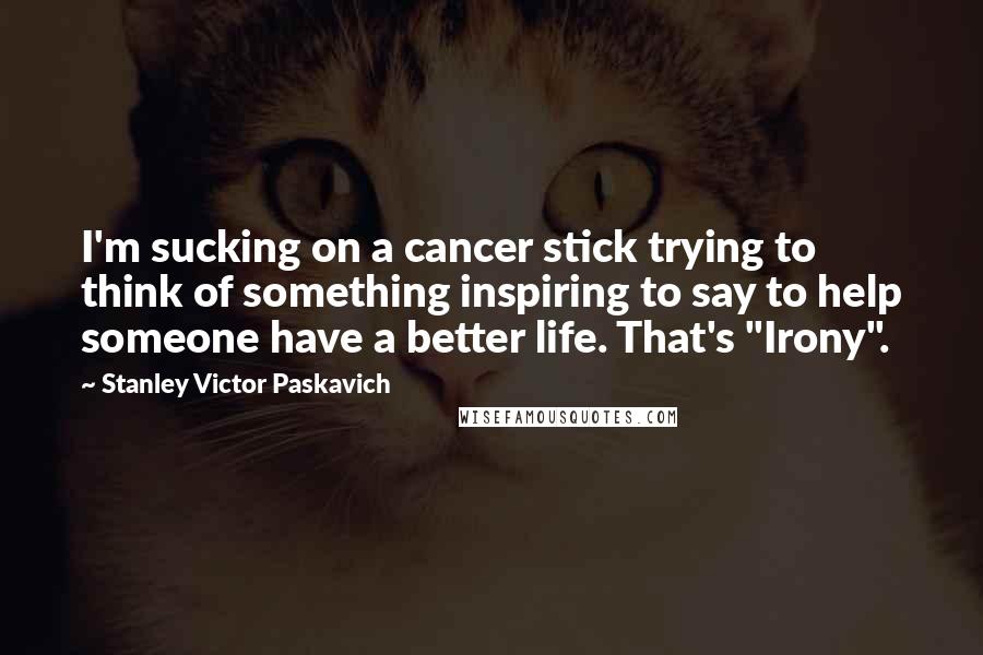 Stanley Victor Paskavich Quotes: I'm sucking on a cancer stick trying to think of something inspiring to say to help someone have a better life. That's "Irony".