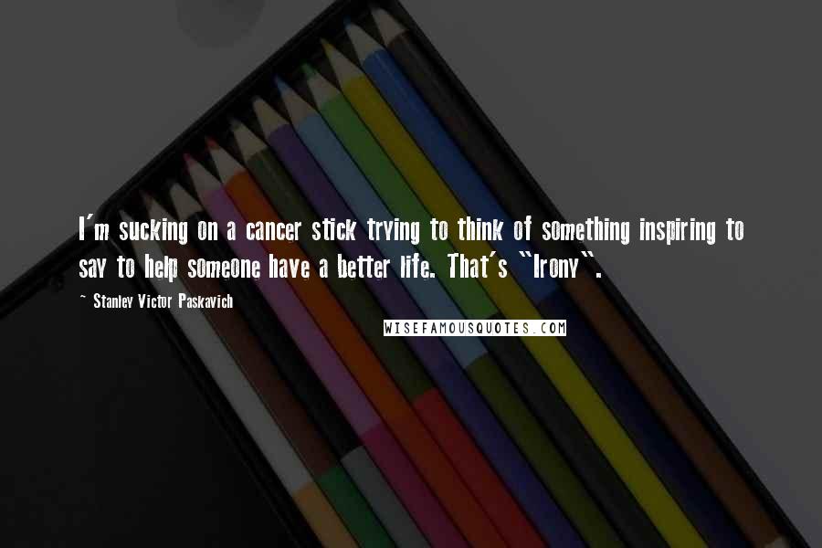 Stanley Victor Paskavich Quotes: I'm sucking on a cancer stick trying to think of something inspiring to say to help someone have a better life. That's "Irony".