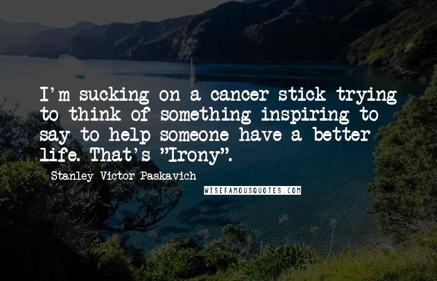 Stanley Victor Paskavich Quotes: I'm sucking on a cancer stick trying to think of something inspiring to say to help someone have a better life. That's "Irony".