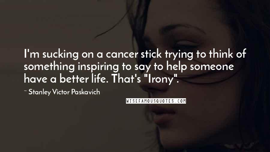 Stanley Victor Paskavich Quotes: I'm sucking on a cancer stick trying to think of something inspiring to say to help someone have a better life. That's "Irony".