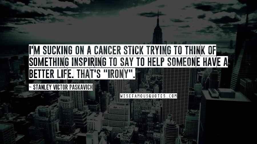 Stanley Victor Paskavich Quotes: I'm sucking on a cancer stick trying to think of something inspiring to say to help someone have a better life. That's "Irony".