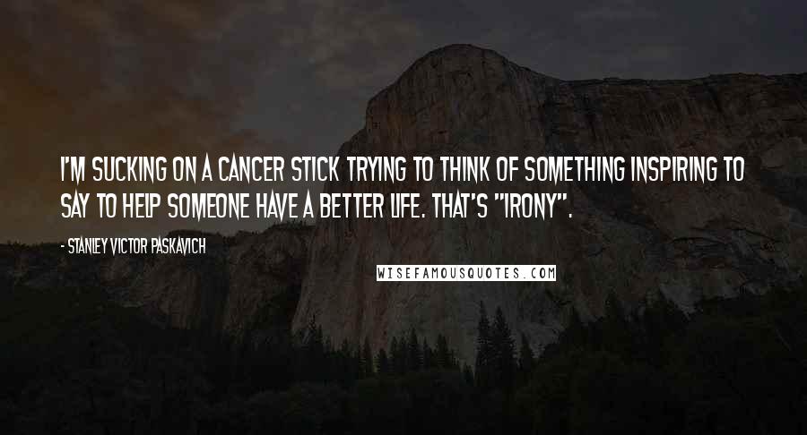 Stanley Victor Paskavich Quotes: I'm sucking on a cancer stick trying to think of something inspiring to say to help someone have a better life. That's "Irony".