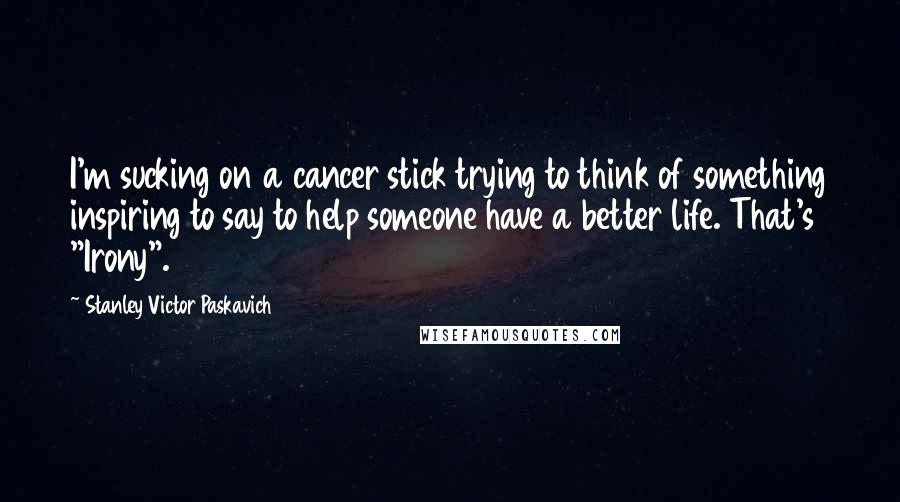 Stanley Victor Paskavich Quotes: I'm sucking on a cancer stick trying to think of something inspiring to say to help someone have a better life. That's "Irony".