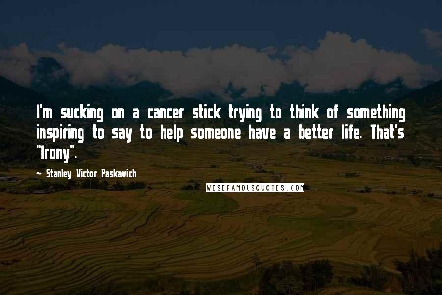 Stanley Victor Paskavich Quotes: I'm sucking on a cancer stick trying to think of something inspiring to say to help someone have a better life. That's "Irony".