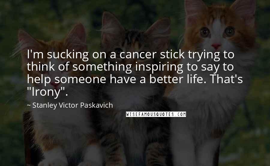 Stanley Victor Paskavich Quotes: I'm sucking on a cancer stick trying to think of something inspiring to say to help someone have a better life. That's "Irony".