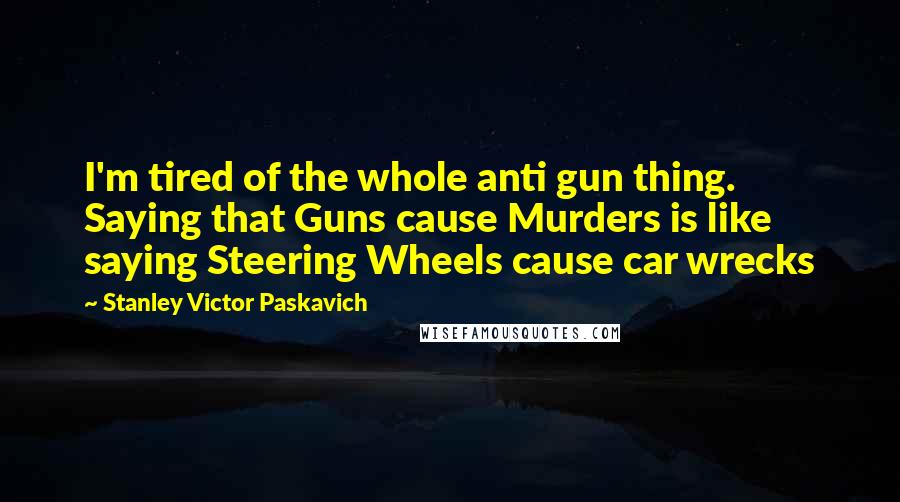 Stanley Victor Paskavich Quotes: I'm tired of the whole anti gun thing. Saying that Guns cause Murders is like saying Steering Wheels cause car wrecks