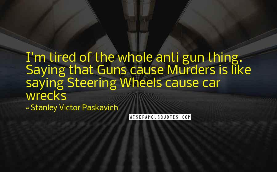Stanley Victor Paskavich Quotes: I'm tired of the whole anti gun thing. Saying that Guns cause Murders is like saying Steering Wheels cause car wrecks