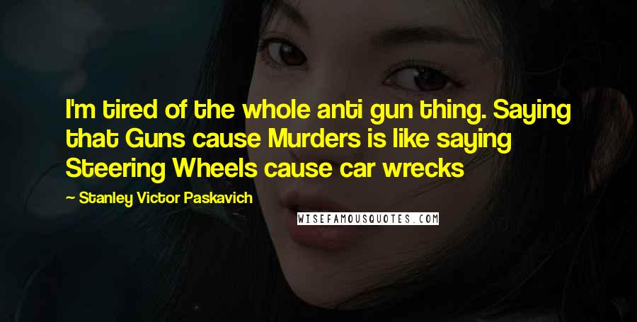 Stanley Victor Paskavich Quotes: I'm tired of the whole anti gun thing. Saying that Guns cause Murders is like saying Steering Wheels cause car wrecks