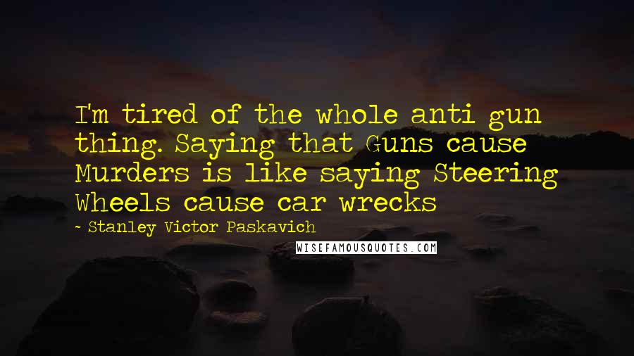 Stanley Victor Paskavich Quotes: I'm tired of the whole anti gun thing. Saying that Guns cause Murders is like saying Steering Wheels cause car wrecks