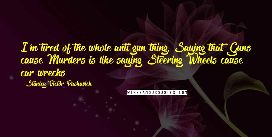 Stanley Victor Paskavich Quotes: I'm tired of the whole anti gun thing. Saying that Guns cause Murders is like saying Steering Wheels cause car wrecks