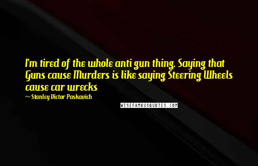 Stanley Victor Paskavich Quotes: I'm tired of the whole anti gun thing. Saying that Guns cause Murders is like saying Steering Wheels cause car wrecks