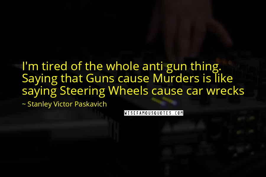 Stanley Victor Paskavich Quotes: I'm tired of the whole anti gun thing. Saying that Guns cause Murders is like saying Steering Wheels cause car wrecks