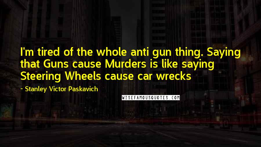 Stanley Victor Paskavich Quotes: I'm tired of the whole anti gun thing. Saying that Guns cause Murders is like saying Steering Wheels cause car wrecks