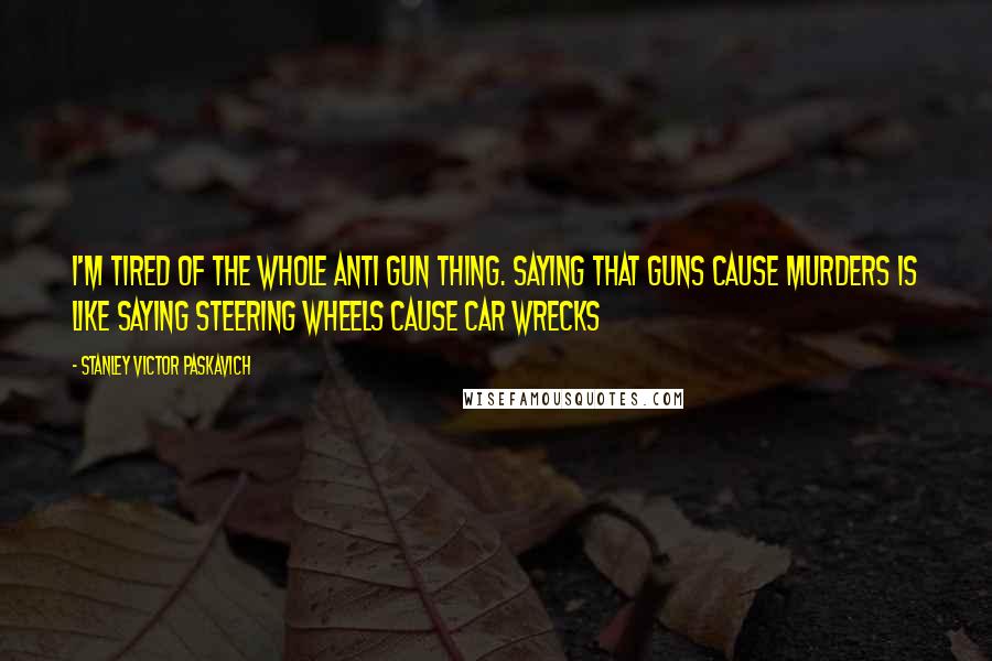 Stanley Victor Paskavich Quotes: I'm tired of the whole anti gun thing. Saying that Guns cause Murders is like saying Steering Wheels cause car wrecks