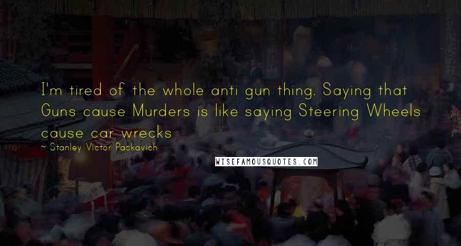 Stanley Victor Paskavich Quotes: I'm tired of the whole anti gun thing. Saying that Guns cause Murders is like saying Steering Wheels cause car wrecks