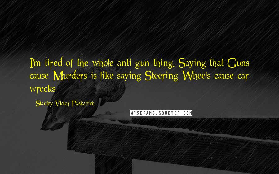 Stanley Victor Paskavich Quotes: I'm tired of the whole anti gun thing. Saying that Guns cause Murders is like saying Steering Wheels cause car wrecks