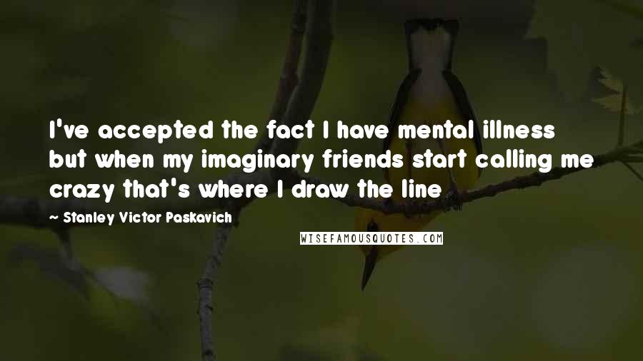 Stanley Victor Paskavich Quotes: I've accepted the fact I have mental illness but when my imaginary friends start calling me crazy that's where I draw the line