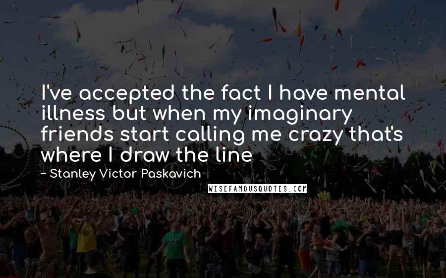 Stanley Victor Paskavich Quotes: I've accepted the fact I have mental illness but when my imaginary friends start calling me crazy that's where I draw the line