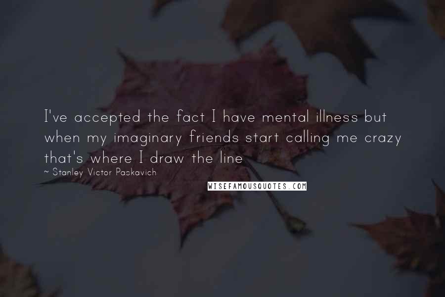 Stanley Victor Paskavich Quotes: I've accepted the fact I have mental illness but when my imaginary friends start calling me crazy that's where I draw the line