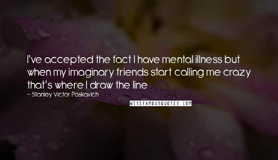 Stanley Victor Paskavich Quotes: I've accepted the fact I have mental illness but when my imaginary friends start calling me crazy that's where I draw the line