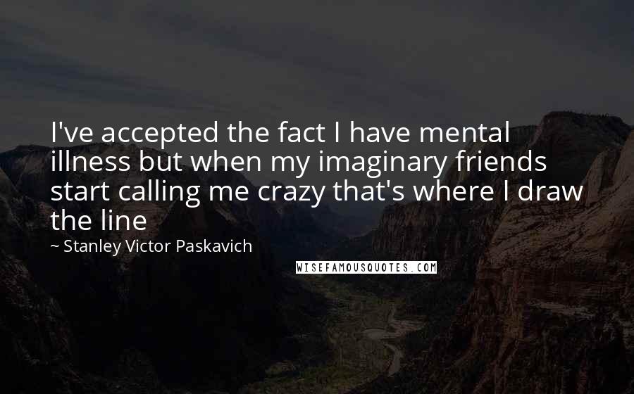 Stanley Victor Paskavich Quotes: I've accepted the fact I have mental illness but when my imaginary friends start calling me crazy that's where I draw the line