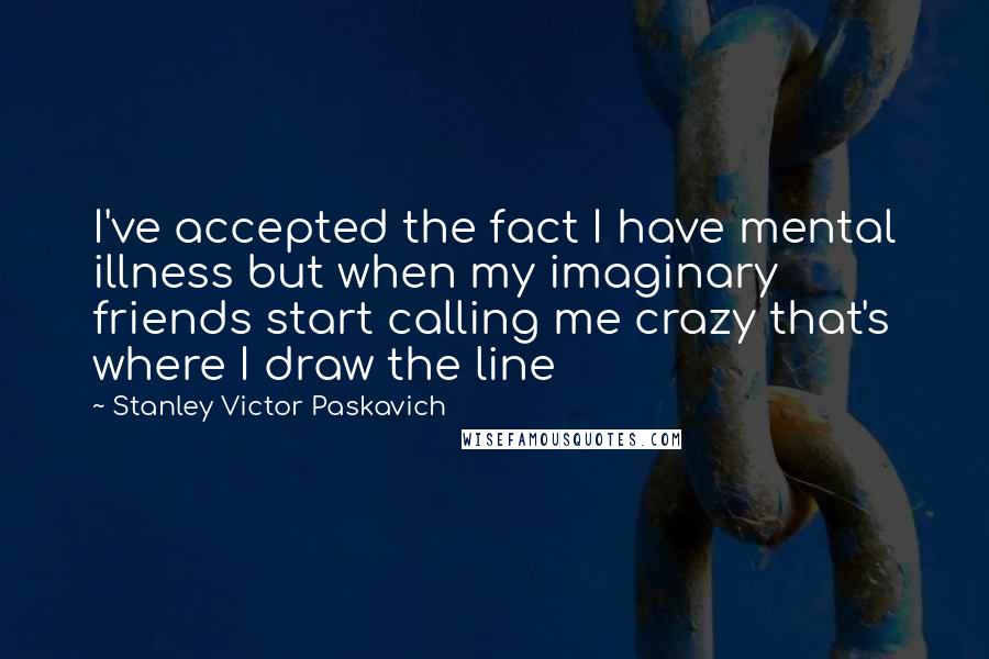 Stanley Victor Paskavich Quotes: I've accepted the fact I have mental illness but when my imaginary friends start calling me crazy that's where I draw the line