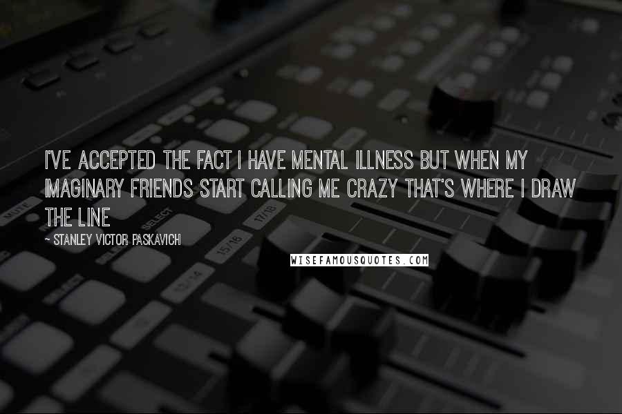 Stanley Victor Paskavich Quotes: I've accepted the fact I have mental illness but when my imaginary friends start calling me crazy that's where I draw the line