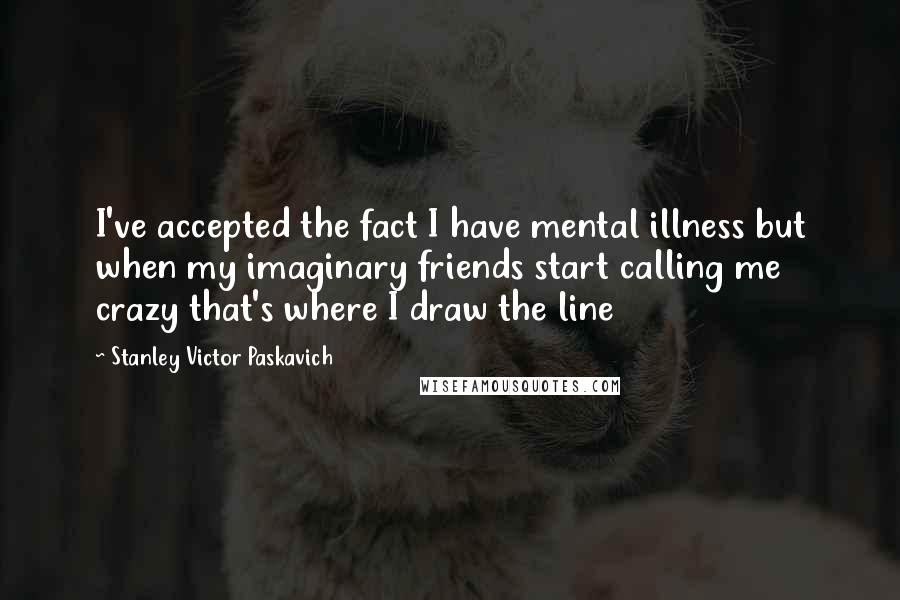 Stanley Victor Paskavich Quotes: I've accepted the fact I have mental illness but when my imaginary friends start calling me crazy that's where I draw the line