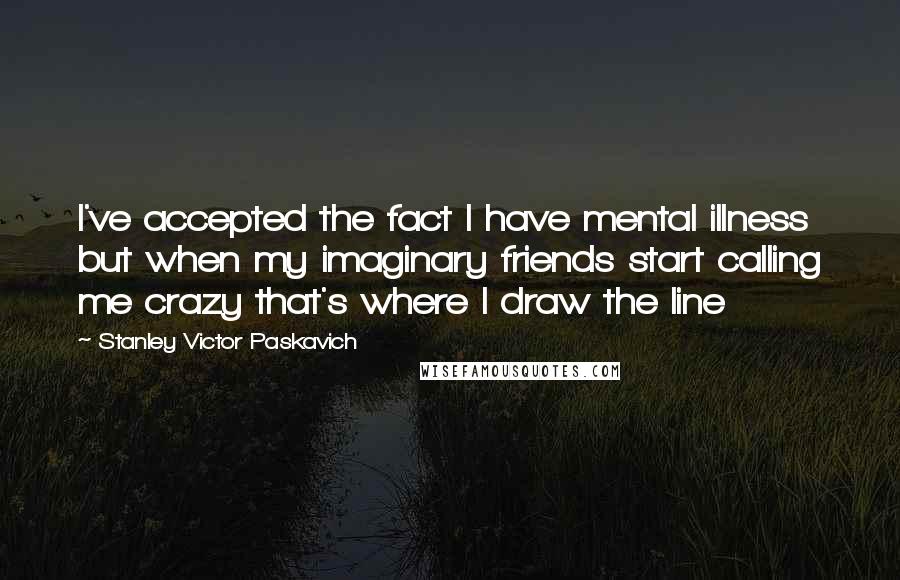 Stanley Victor Paskavich Quotes: I've accepted the fact I have mental illness but when my imaginary friends start calling me crazy that's where I draw the line