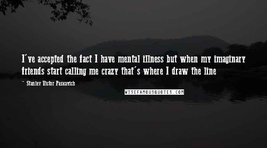 Stanley Victor Paskavich Quotes: I've accepted the fact I have mental illness but when my imaginary friends start calling me crazy that's where I draw the line