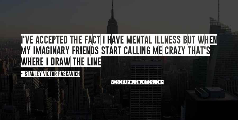 Stanley Victor Paskavich Quotes: I've accepted the fact I have mental illness but when my imaginary friends start calling me crazy that's where I draw the line