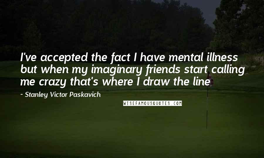 Stanley Victor Paskavich Quotes: I've accepted the fact I have mental illness but when my imaginary friends start calling me crazy that's where I draw the line