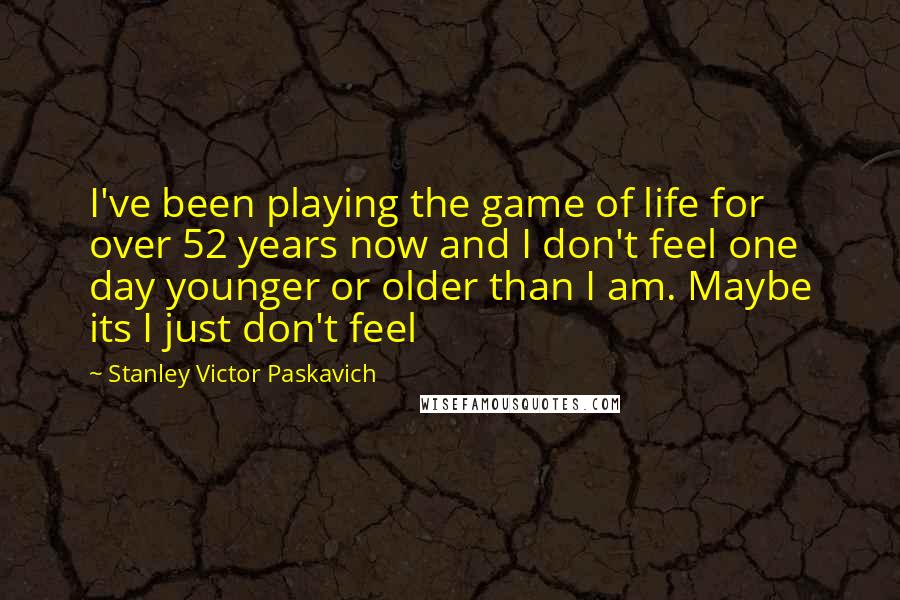 Stanley Victor Paskavich Quotes: I've been playing the game of life for over 52 years now and I don't feel one day younger or older than I am. Maybe its I just don't feel