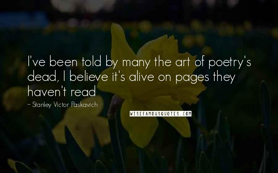 Stanley Victor Paskavich Quotes: I've been told by many the art of poetry's dead, I believe it's alive on pages they haven't read