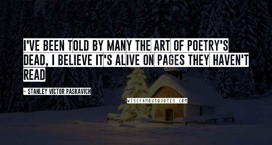 Stanley Victor Paskavich Quotes: I've been told by many the art of poetry's dead, I believe it's alive on pages they haven't read